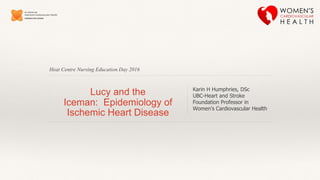 Heat Centre Nursing Education Day 2016
Lucy and the
Iceman: Epidemiology of
Ischemic Heart Disease
Karin H Humphries, DSc
UBC-Heart and Stroke
Foundation Professor in
Women’s Cardiovascular Health
 