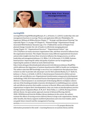 nursing2IOS
nursing2IOSnursing2IOSReadingsMarquis, B. L., & Huston, C. J. (2015). Leadership roles and
management functions in nursing: Theory and application (8th ed.). Philadelphia, PA:
Lippincott, Williams & Wilkins.Review Chapter 7, “ Strategic and Operational Planning” See
especially Figure 7.1 on page 147.Chapter 8, “ Planned Change” Organizational Change
Associated With Nonlinear Dynamics (pp. 172– 176)Read this section of Chapter 8 on
planned change. Consider the role of leaders in effectively managing planned
change.Chapter 12, “ Organizational Structure” “ Organizational Culture” (pp.
274– 276)There are many structures organizations take, and these structures influence how
the organization functions. This chapter discusses many different organizational structures
and provides insights into how these structures influence the change process, as well as
leadership and management.Johnson, J. K., Miller, S. H., & Horowitz, S. D. (2008). Systems-
based practice: Improving the safety and quality of patient care by recognizing and
improving the systems in which we work. Retrieved from
http://www.ahrq.gov/downloads/pub/advances2/vol2/Advances-Johnson_90.pdfThis
article addresses the importance of systems-based practice (SBP) in health care workplaces.
The authors state that SBP knowledge is one of six core competencies that physicians have
to know in order to provide safe and proper care for their patients.Manley, K., O’ Keefe, H.,
Jackson, C., Pearce, J., & Smith, S. (2014). A shared purpose framework to deliver person-
centred, safe and effective care: Organisational transformation using practice development
methodology. FoNS 2014 International Practice Development Journal 4 (1) [2].Except from
Abstract: A shared purpose is an essential part of developing effective workplace cultures
and one of the founding principles of practice development in establishing person-centred,
safe and effective practices that enables everyone to flourish. When units within health care
organizations recognize their interdependence, they can create an interdisciplinary practice
through systems integration.Meyer, R. M., & O’ Brien-Pallas, L. L. (2010). Nursing services
delivery theory: An open system approach. Journal of Advanced Nursing, 66(12),
2828– 2838.Retrieved from the Walden Library databases.In this article, the authors
examine the effects of nursing services delivery theory in large-scale organizations. Among
other benefits, this theory supports multilevel phenomena and cross-level studies, and it
can guide future research and the management of nursing
services.================================================================
================================================To prepare:Review the
information presented in this week’ s Learning Resources on systems theory and the
 