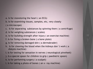 a. Is for monotoring the heart ( an ECG)
b. Is for examining tissues, samples, etc, very closely
( a microscope)
c. Is for separating substances by spinning them ( a centrifuge)
d. Is for weighing substances ( scales)
e. Is for building strength after injury ( an exercise machine)
f. Is for fixing a broken bone ( a bone plate)
g. Is for removing damaged skin ( a dermabrader)
h. Is for cleaning the blood when the kidneys don`t work ( a
dialysis machine)
I. Is for testing for sensation in nerves ( neurological pinwheel)
j. Is a special spoon for children to grip ( paediatric spoon)
k. Is for perfominig surgery ( a scalpel)
l. Is for taking a photo of bones ( an x- ray machine)
 