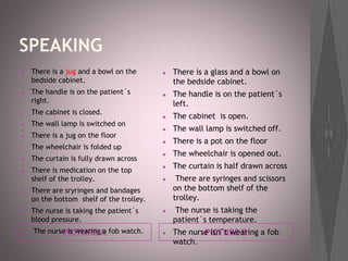 SPEAKING
PICTURE A PICTURE B
● There is a jug and a bowl on the
bedside cabinet.
● The handle is on the patient´s
right.
● The cabinet is closed.
● The wall lamp is switched on
● There is a jug on the floor
● The wheelchair is folded up
● The curtain is fully drawn across
● There is medication on the top
shelf of the trolley.
● There are sryringes and bandages
on the bottom shelf of the trolley.
● The nurse is taking the patient´s
blood pressure.
● The nurse is wearing a fob watch.
● There is a glass and a bowl on
the bedside cabinet.
● The handle is on the patient´s
left.
● The cabinet is open.
● The wall lamp is switched off.
● There is a pot on the floor
● The wheelchair is opened out.
● The curtain is half drawn across
● There are syringes and scissors
on the bottom shelf of the
trolley.
● The nurse is taking the
patient´s temperature.
● The nurse isn´t wearing a fob
watch.
 