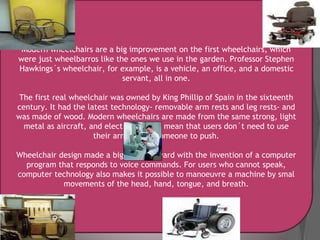 Modern wheelchairs are a big improvement on the first wheelchairs, which
were just wheelbarros like the ones we use in the garden. Professor Stephen
Hawkings´s wheelchair, for example, is a vehicle, an office, and a domestic
servant, all in one.
The first real wheelchair was owned by King Phillip of Spain in the sixteenth
century. It had the latest technology- removable arm rests and leg rests- and
was made of wood. Modern wheelchairs are made from the same strong, light
metal as aircraft, and electric engines mean that users don´t need to use
their arms have soomeone to push.
Wheelchair design made a big jump forward with the invention of a computer
program that responds to voice commands. For users who cannot speak,
computer technology also makes it possible to manoeuvre a machine by smal
movements of the head, hand, tongue, and breath.
 