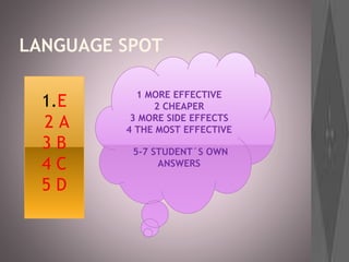 LANGUAGE SPOT
1.E
2 A
3 B
4 C
5 D
1 MORE EFFECTIVE
2 CHEAPER
3 MORE SIDE EFFECTS
4 THE MOST EFFECTIVE
5-7 STUDENT´S OWN
ANSWERS
 