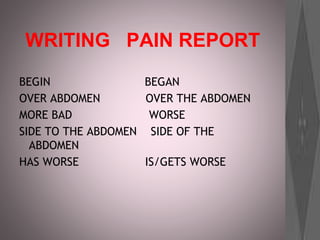WRITING PAIN REPORT
BEGIN BEGAN
OVER ABDOMEN OVER THE ABDOMEN
MORE BAD WORSE
SIDE TO THE ABDOMEN SIDE OF THE
ABDOMEN
HAS WORSE IS/GETS WORSE
 