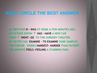 READ, CIRCLE THE BEST ANSWER
● MY BROTHER IS – WAS AT HOME A FEW MINUTES AGO.
● MY FATHER DOESN´T HAS – HAVE A NEW CAR
● I DIDN´T WENT- GO TO THE SURGERY THEATER.
● MY SISTER CAN EXAMINE – TO EXAMINE SOME SAMPLES
● THE PORTER WORKS HARDEST- HARDER THAN PATIENT.
● THE MIDWIFE FEELS -FEELING A STABBING PAIN.
 