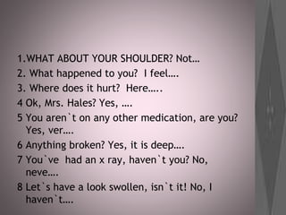 1.WHAT ABOUT YOUR SHOULDER? Not…
2. What happened to you? I feel….
3. Where does it hurt? Here…..
4 Ok, Mrs. Hales? Yes, ….
5 You aren`t on any other medication, are you?
Yes, ver….
6 Anything broken? Yes, it is deep….
7 You`ve had an x ray, haven`t you? No,
neve….
8 Let`s have a look swollen, isn`t it! No, I
haven`t….
 