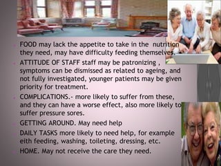 ● FOOD may lack the appetite to take in the nutrition
they need, may have difficulty feeding themselves.
● ATTITUDE OF STAFF staff may be patronizing ,
symptoms can be dismissed as related to ageing, and
not fully investigated, younger patients may be given
priority for treatment.
● COMPLICATIONS.- more likely to suffer from these,
and they can have a worse effect, also more likely to
suffer pressure sores.
● GETTING AROUND. May need help
● DAILY TASKS more likely to need help, for example
eith feeding, washing, toileting, dressing, etc.
● HOME. May not receive the care they need.
 