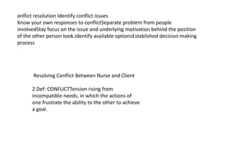 Resolving Conflict Between Nurse and Client
2 Def: CONFLICTTension rising from
incompatible needs, in which the actions of
one frustrate the ability to the other to achieve
a goal.
onflict resolution Identify conflict issues
Know your own responses to conflictSeparate problem from people
involvedStay focus on the issue and underlying motivation behind the position
of the other person took.Identify available optionsEstablished decision-making
process
 