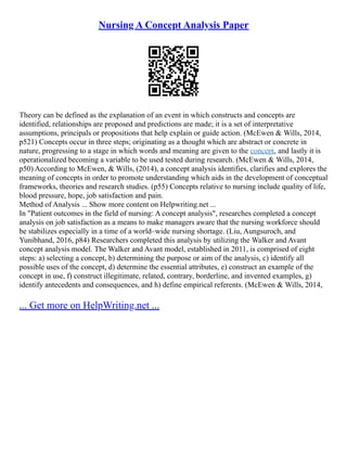 Nursing A Concept Analysis Paper
Theory can be defined as the explanation of an event in which constructs and concepts are
identified, relationships are proposed and predictions are made; it is a set of interpretative
assumptions, principals or propositions that help explain or guide action. (McEwen & Wills, 2014,
p521) Concepts occur in three steps; originating as a thought which are abstract or concrete in
nature, progressing to a stage in which words and meaning are given to the concept, and lastly it is
operationalized becoming a variable to be used tested during research. (McEwen & Wills, 2014,
p50) According to McEwen, & Wills, (2014), a concept analysis identifies, clarifies and explores the
meaning of concepts in order to promote understanding which aids in the development of conceptual
frameworks, theories and research studies. (p55) Concepts relative to nursing include quality of life,
blood pressure, hope, job satisfaction and pain.
Method of Analysis ... Show more content on Helpwriting.net ...
In "Patient outcomes in the field of nursing: A concept analysis", researches completed a concept
analysis on job satisfaction as a means to make managers aware that the nursing workforce should
be stabilizes especially in a time of a world–wide nursing shortage. (Liu, Aungsuroch, and
Yunibhand, 2016, p84) Researchers completed this analysis by utilizing the Walker and Avant
concept analysis model. The Walker and Avant model, established in 2011, is comprised of eight
steps: a) selecting a concept, b) determining the purpose or aim of the analysis, c) identify all
possible uses of the concept, d) determine the essential attributes, e) construct an example of the
concept in use, f) construct illegitimate, related, contrary, borderline, and invented examples, g)
identify antecedents and consequences, and h) define empirical referents. (McEwen & Wills, 2014,
... Get more on HelpWriting.net ...
 