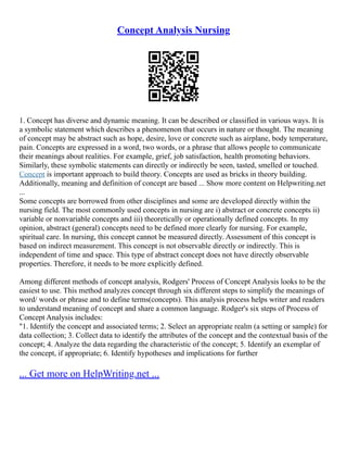 Concept Analysis Nursing
1. Concept has diverse and dynamic meaning. It can be described or classified in various ways. It is
a symbolic statement which describes a phenomenon that occurs in nature or thought. The meaning
of concept may be abstract such as hope, desire, love or concrete such as airplane, body temperature,
pain. Concepts are expressed in a word, two words, or a phrase that allows people to communicate
their meanings about realities. For example, grief, job satisfaction, health promoting behaviors.
Similarly, these symbolic statements can directly or indirectly be seen, tasted, smelled or touched.
Concept is important approach to build theory. Concepts are used as bricks in theory building.
Additionally, meaning and definition of concept are based ... Show more content on Helpwriting.net
...
Some concepts are borrowed from other disciplines and some are developed directly within the
nursing field. The most commonly used concepts in nursing are i) abstract or concrete concepts ii)
variable or nonvariable concepts and iii) theoretically or operationally defined concepts. In my
opinion, abstract (general) concepts need to be defined more clearly for nursing. For example,
spiritual care. In nursing, this concept cannot be measured directly. Assessment of this concept is
based on indirect measurement. This concept is not observable directly or indirectly. This is
independent of time and space. This type of abstract concept does not have directly observable
properties. Therefore, it needs to be more explicitly defined.
Among different methods of concept analysis, Rodgers' Process of Concept Analysis looks to be the
easiest to use. This method analyzes concept through six different steps to simplify the meanings of
word/ words or phrase and to define terms(concepts). This analysis process helps writer and readers
to understand meaning of concept and share a common language. Rodger's six steps of Process of
Concept Analysis includes:
"1. Identify the concept and associated terms; 2. Select an appropriate realm (a setting or sample) for
data collection; 3. Collect data to identify the attributes of the concept and the contextual basis of the
concept; 4. Analyze the data regarding the characteristic of the concept; 5. Identify an exemplar of
the concept, if appropriate; 6. Identify hypotheses and implications for further
... Get more on HelpWriting.net ...
 