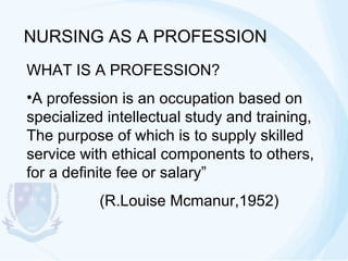 NURSING AS A PROFESSION
WHAT IS A PROFESSION?
•A profession is an occupation based on
specialized intellectual study and training,
The purpose of which is to supply skilled
service with ethical components to others,
for a definite fee or salary”
(R.Louise Mcmanur,1952)

 