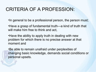 CRITERIA OF A PROFESSION:
•In general to be a professional person, the person must;
•Have a grasp of fundamental truth—a kind of truth that
will make him free to think and act,
•Have the ability to apply truth in dealing with new
problem for which there is no precise answer at that
moment and
•Be able to remain unafraid under perplexities of
changing basic knowledge, demands social conditions or
personal upsets.

 