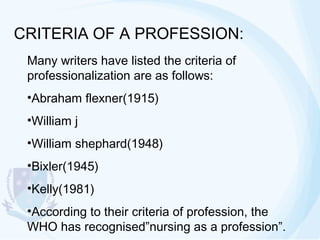 CRITERIA OF A PROFESSION:
Many writers have listed the criteria of
professionalization are as follows:
•Abraham flexner(1915)
•William j
•William shephard(1948)
•Bixler(1945)
•Kelly(1981)
•According to their criteria of profession, the
WHO has recognised”nursing as a profession”.

 