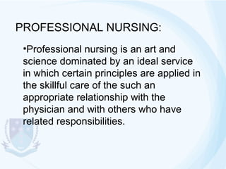 PROFESSIONAL NURSING:
•Professional nursing is an art and
science dominated by an ideal service
in which certain principles are applied in
the skillful care of the such an
appropriate relationship with the
physician and with others who have
related responsibilities.

 
