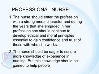 PROFESSIONAL NURSE:
1. The nurse should enter the profession
with a strong moral character and during
the years that she engaged in her
profession she should continue to
develop ethical and moral principles
essential to gain confidence and trust of
those with who she works.
2. The nurse should be eager to secure
more knowledge of experience in
nursing. But this knowledge should be
gained to help people

 