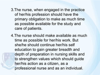 3.The nurse, when engaged in the practice
of her/his profession should have the
primary obligation to make as much time
as possible available for the study and
care of patients.
4.The nurse should make available as much
time as possible for her/his work. But
she/he should continue her/his self
education to gain greater breadth and
depth of preparation in nursing skills and
to strengthen values which should guide
her/his action as a citizen, as a
professional nurse and as an individual.

 
