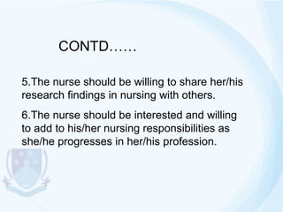 CONTD……
5.The nurse should be willing to share her/his
research findings in nursing with others.
6.The nurse should be interested and willing
to add to his/her nursing responsibilities as
she/he progresses in her/his profession.

 