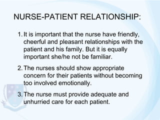 NURSE-PATIENT RELATIONSHIP:
1. It is important that the nurse have friendly,
cheerful and pleasant relationships with the
patient and his family. But it is equally
important she/he not be familiar.
2. The nurses should show appropriate
concern for their patients without becoming
too involved emotionally.
3. The nurse must provide adequate and
unhurried care for each patient.

 