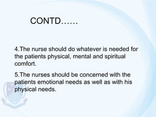 CONTD……
4.The nurse should do whatever is needed for
the patients physical, mental and spiritual
comfort.
5.The nurses should be concerned with the
patients emotional needs as well as with his
physical needs.

 