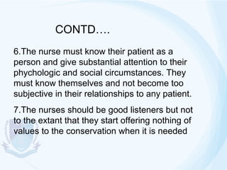CONTD….
6.The nurse must know their patient as a
person and give substantial attention to their
phychologic and social circumstances. They
must know themselves and not become too
subjective in their relationships to any patient.
7.The nurses should be good listeners but not
to the extant that they start offering nothing of
values to the conservation when it is needed

 
