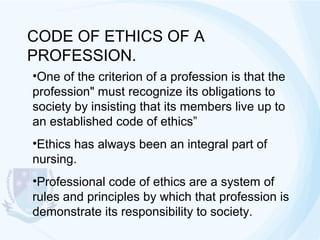 CODE OF ETHICS OF A
PROFESSION.
•One of the criterion of a profession is that the
profession" must recognize its obligations to
society by insisting that its members live up to
an established code of ethics”
•Ethics has always been an integral part of
nursing.
•Professional code of ethics are a system of
rules and principles by which that profession is
demonstrate its responsibility to society.

 