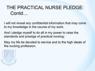 THE PRACTICAL NURSE PLEDGE:
Contd…
I will not reveal any confidential information that may come
to my knowledge in the course of my work.
And I pledge myself to do all in my power to raise the
standards and prestige of practical nursing;
May my life be devoted to service and to the high ideals of
the nursing profession.

 