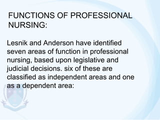 FUNCTIONS OF PROFESSIONAL
NURSING:
Lesnik and Anderson have identified
seven areas of function in professional
nursing, based upon legislative and
judicial decisions. six of these are
classified as independent areas and one
as a dependent area:

 