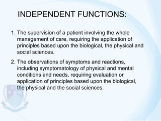 INDEPENDENT FUNCTIONS:
1. The supervision of a patient involving the whole
management of care, requiring the application of
principles based upon the biological, the physical and
social sciences.
2. The observations of symptoms and reactions,
including symptomatology of physical and mental
conditions and needs, requiring evaluation or
application of principles based upon the biological,
the physical and the social sciences.

 