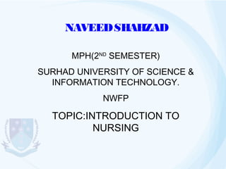 NAVEED SHAHZAD
MPH(2ND SEMESTER)
SURHAD UNIVERSITY OF SCIENCE &
INFORMATION TECHNOLOGY.
NWFP

TOPIC:INTRODUCTION TO
NURSING

 