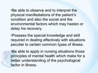 •Be able to observe and to interpret the
physical manifestations of the patient’s
condition and also the social and the
environmental factors which may hasten or
delay his recovery.
•Possess the special knowledge and skill
required in dealing effectively with situations
peculiar to certain common types of illness.
•Be able to apply in nursing situations those
principles of mental health which make for a
better understanding of the psychological
factor in illness.

 