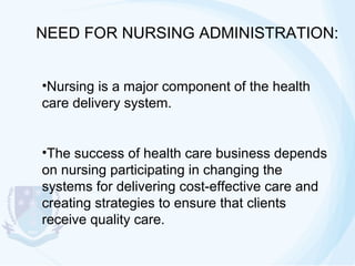 NEED FOR NURSING ADMINISTRATION:
•Nursing is a major component of the health
care delivery system.
•The success of health care business depends
on nursing participating in changing the
systems for delivering cost-effective care and
creating strategies to ensure that clients
receive quality care.

 