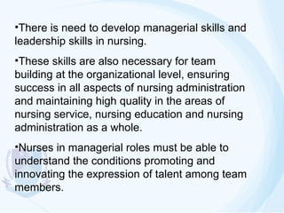 •There is need to develop managerial skills and
leadership skills in nursing.
•These skills are also necessary for team
building at the organizational level, ensuring
success in all aspects of nursing administration
and maintaining high quality in the areas of
nursing service, nursing education and nursing
administration as a whole.
•Nurses in managerial roles must be able to
understand the conditions promoting and
innovating the expression of talent among team
members.

 