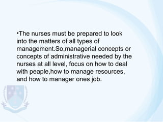 •The nurses must be prepared to look
into the matters of all types of
management.So,managerial concepts or
concepts of administrative needed by the
nurses at all level, focus on how to deal
with peaple,how to manage resources,
and how to manager ones job.

 