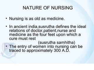 NATURE OF NURSING
• Nursing is as old as medicine.
• In ancient india,susrutha defines the ideal
relations of doctor,patient,nurse and
medicine as the four feet upon which a
cure must rest
(susrutha samhitha)
• The entry of women into nursing can be
traced to approximately 300 A.D.

 