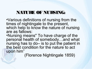 NATURE OF NURSING:
•Various definitions of nursing from the
times of nightingale to the present,
which help to know the nature of nursing
are as fallows:
•Nursing means" To have charge of the
personal health of somebody…and what
nursing has to do– is to put the patient in
the best condition for the nature to act
upon him”
(Florence Nightingale 1859)

 