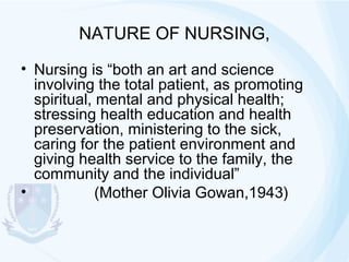 NATURE OF NURSING,
• Nursing is “both an art and science
involving the total patient, as promoting
spiritual, mental and physical health;
stressing health education and health
preservation, ministering to the sick,
caring for the patient environment and
giving health service to the family, the
community and the individual”
•
(Mother Olivia Gowan,1943)

 