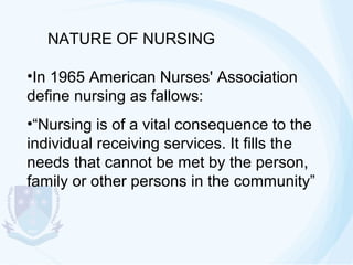 NATURE OF NURSING
•In 1965 American Nurses' Association
define nursing as fallows:
•“Nursing is of a vital consequence to the
individual receiving services. It fills the
needs that cannot be met by the person,
family or other persons in the community”

 