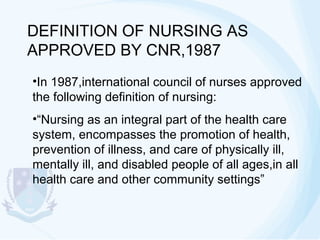 DEFINITION OF NURSING AS
APPROVED BY CNR,1987
•In 1987,international council of nurses approved
the following definition of nursing:
•“Nursing as an integral part of the health care
system, encompasses the promotion of health,
prevention of illness, and care of physically ill,
mentally ill, and disabled people of all ages,in all
health care and other community settings”

 