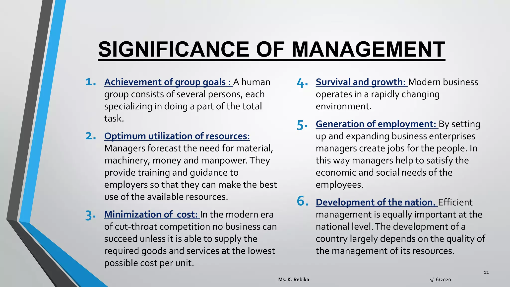 SIGNIFICANCE OF MANAGEMENT
1. Achievement of group goals : A human
group consists of several persons, each
specializing in doing a part of the total
task.
2. Optimum utilization of resources:
Managers forecast the need for material,
machinery, money and manpower.They
provide training and guidance to
employers so that they can make the best
use of the available resources.
3. Minimization of cost: In the modern era
of cut-throat competition no business can
succeed unless it is able to supply the
required goods and services at the lowest
possible cost per unit.
4. Survival and growth: Modern business
operates in a rapidly changing
environment.
5. Generation of employment: By setting
up and expanding business enterprises
managers create jobs for the people. In
this way managers help to satisfy the
economic and social needs of the
employees.
6. Development of the nation. Efficient
management is equally important at the
national level.The development of a
country largely depends on the quality of
the management of its resources.
4/16/2020Ms. K. Rebika
12
 