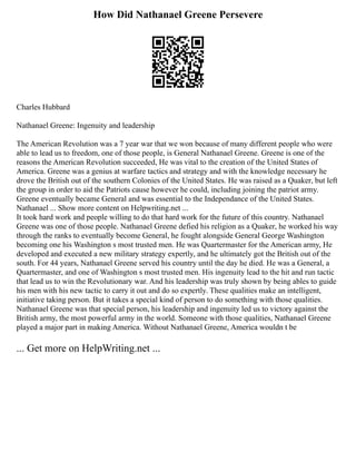 How Did Nathanael Greene Persevere
Charles Hubbard
Nathanael Greene: Ingenuity and leadership
The American Revolution was a 7 year war that we won because of many different people who were
able to lead us to freedom, one of those people, is General Nathanael Greene. Greene is one of the
reasons the American Revolution succeeded, He was vital to the creation of the United States of
America. Greene was a genius at warfare tactics and strategy and with the knowledge necessary he
drove the British out of the southern Colonies of the United States. He was raised as a Quaker, but left
the group in order to aid the Patriots cause however he could, including joining the patriot army.
Greene eventually became General and was essential to the Independance of the United States.
Nathanael ... Show more content on Helpwriting.net ...
It took hard work and people willing to do that hard work for the future of this country. Nathanael
Greene was one of those people. Nathanael Greene defied his religion as a Quaker, he worked his way
through the ranks to eventually become General, he fought alongside General George Washington
becoming one his Washington s most trusted men. He was Quartermaster for the American army, He
developed and executed a new military strategy expertly, and he ultimately got the British out of the
south. For 44 years, Nathanael Greene served his country until the day he died. He was a General, a
Quartermaster, and one of Washington s most trusted men. His ingenuity lead to the hit and run tactic
that lead us to win the Revolutionary war. And his leadership was truly shown by being ables to guide
his men with his new tactic to carry it out and do so expertly. These qualities make an intelligent,
initiative taking person. But it takes a special kind of person to do something with those qualities.
Nathanael Greene was that special person, his leadership and ingenuity led us to victory against the
British army, the most powerful army in the world. Someone with those qualities, Nathanael Greene
played a major part in making America. Without Nathanael Greene, America wouldn t be
... Get more on HelpWriting.net ...
 