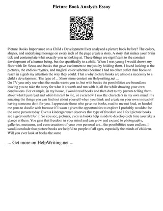 Picture Book Analysis Essay
Picture Books Importance on a Child s Development Ever analyzed a picture book before? The colors,
shapes, and underlying message on every inch of the page create a story. A story that makes your brain
tick and contemplate what exactly you re looking at. These things are significant to the constant
development of a human being, but the specifically to a child. When I was young I would drown my
floor with Dr. Seuss and books that gave excitement to me just by holding them. I loved looking at the
pictures, the endless rhymes, and magical color schemes because I had no other outlet than books to
reach in a grab my attention the way they could. That s why picture books are almost a necessity to a
child s development. The type of ... Show more content on Helpwriting.net ...
On TV you only see what the media wants you to, but with books the possibilities are boundless
leaving you to take the story for what it s worth and run with it, all the while drawing your own
conclusions. For example, in my house, I would read books and then dart to my parents telling them
about what I just read and what it meant to me, or even how I saw the characters in my own mind. It s
amazing the things you can find out about yourself when you think and create on your own instead of
having someone do it for you. I appreciate those who gave me books, read to me out loud, or handed
me pens to doodle with because if I wasn t given the opportunities to explore I probably wouldn t be
the same person today. Even a kindergartener deserves that type of freedom and I feel picture books
are a great outlet for it. So you see, pictures, even in books help minds to develop each time you take a
glance at them. You gain that freedom in your mind and can grow and expand to photography,
galleries, museums, and even creations of your own personal art... the possibilities seem endless. I
would conclude that picture books are helpful to people of all ages, especially the minds of children.
Will you ever look at books the same
... Get more on HelpWriting.net ...
 