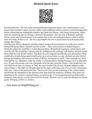 Richard Speck Essay
On December 6th, 1941 the world welcomed Richard Benjamin Speck, who would become a well
known mass murderer. Speck, having a rather rough childhood, had an extensive criminal background
before committing the unspeakable murders that made him famous. After being found guilty, Speck
spent his remaining days in Chicago s Stateville Penitentiary. One can look at Richard s personal
history, crime and criminal history to try and pin him to one criminological theory, when in reality,
none will really fit him to a T . He was a psychopath who was in great need of psychological help,
among other things.
In Kirkwood, Illinois, Benjamin and Mary Speck became the proud parents to a baby boy, named
Richard Benjamin Speck. Richard was the seventh ... Show more content on Helpwriting.net ...
Being the subject his stepfather s violent physical abuse, Richard had acquired a violent nature early
on in his life. He carried this violence from his childhood to his marriage with Shirley. Richard would
abuse both his wife and her mother. The abuse his wife endured was both physical and mental, which
would often include being raped at knife point up to several times in a day. Richard was also fond of
kissing and fondling other women in front of Shirley, forcing her to watch. Their marriage was short
lived and the two separated. Under his mother s recommendation, Richard became a live in babysitter
for a 29 year old woman, who was a bartender at his favorite local bar, Ginny s. One month later, his
wife filed for divorce. In January of 1966, the same month of the divorce, Richard stabbed another
man at Ginny s. The fight was brought about by his anger at the discovery of his ex wife s remarriage
after only 2 days of the granted divorce. These events were just the beginning of his violent streaks
and became the foundation to his ultimate crime that made him infamous. Richard s first arrest, the
beginning to his extensive criminal history, occurred at age 13 for trespassing and was followed by
numerous other arrests over the better half of a decade. When he was 21 years old, Richard was found
guilty of forging a fellow co worker s
... Get more on HelpWriting.net ...
 