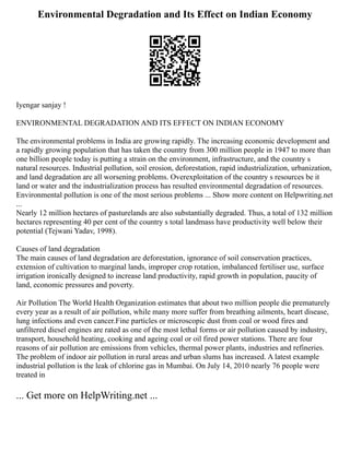 Environmental Degradation and Its Effect on Indian Economy
Iyengar sanjay !
ENVIRONMENTAL DEGRADATION AND ITS EFFECT ON INDIAN ECONOMY
The environmental problems in India are growing rapidly. The increasing economic development and
a rapidly growing population that has taken the country from 300 million people in 1947 to more than
one billion people today is putting a strain on the environment, infrastructure, and the country s
natural resources. Industrial pollution, soil erosion, deforestation, rapid industrialization, urbanization,
and land degradation are all worsening problems. Overexploitation of the country s resources be it
land or water and the industrialization process has resulted environmental degradation of resources.
Environmental pollution is one of the most serious problems ... Show more content on Helpwriting.net
...
Nearly 12 million hectares of pasturelands are also substantially degraded. Thus, a total of 132 million
hectares representing 40 per cent of the country s total landmass have productivity well below their
potential (Tejwani Yadav, 1998).
Causes of land degradation
The main causes of land degradation are deforestation, ignorance of soil conservation practices,
extension of cultivation to marginal lands, improper crop rotation, imbalanced fertiliser use, surface
irrigation ironically designed to increase land productivity, rapid growth in population, paucity of
land, economic pressures and poverty.
Air Pollution The World Health Organization estimates that about two million people die prematurely
every year as a result of air pollution, while many more suffer from breathing ailments, heart disease,
lung infections and even cancer.Fine particles or microscopic dust from coal or wood fires and
unfiltered diesel engines are rated as one of the most lethal forms or air pollution caused by industry,
transport, household heating, cooking and ageing coal or oil fired power stations. There are four
reasons of air pollution are emissions from vehicles, thermal power plants, industries and refineries.
The problem of indoor air pollution in rural areas and urban slums has increased. A latest example
industrial pollution is the leak of chlorine gas in Mumbai. On July 14, 2010 nearly 76 people were
treated in
... Get more on HelpWriting.net ...
 