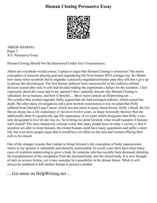 Human Cloning Persuasive Essay
ABEER SHARMA
Paper 2
X E: Persuasive Essay
Human Cloning Should Not Be Sanctioned Under Any Circumstances.
Albeit not everybody would concur, I optate to argue that Human Cloning is erroneous! The noetic
conception of someone playing god and engendering life from human DNA outrages me. No Matter
how many times scientists fail to engender a plenarily engendered human copy they still don t give up
to pursue this desired goal. The first human embryos were unsuccessful as the embryos cellular
division ceased after only 6 cells had divided making the experiment a failure for the scientists. I feel
vigorously about this issue and in my opinion I don t optically discern why Human Cloning is
subsidiary for us humans, and how it benefits ... Show more content on Helpwriting.net ...
The scientist that availed engender Dolly argued that she had astringent arthritis, which caused her
death. But after many investigations and a post mortem examination it was revealed that Dolly
suffered from Internal Lung Cancer, which was prevalent in many sheep breeds. Dolly s breed, the Fin
Dorset sheep, has a life expectancy of eleven to twelve years, so many notionally theorize that she
additionally died of a genetically age life expectancy of six years which designates that Dolly s was
only designated to live till she was six. So to bring my point forward, what would transpire if humans
were cloned? The most immensely colossal worry that many people have in today s society is that if
scientists are able to clone humans, the cloned human could have many quandaries and suffer a short
life, but even more people argue that it would have an effect on the man and women offering their
cells to be cloned.
One of the stranger reasons that I optate to bring forward is the conception of body supersessions
which in my opinion is outlandish and plenarily nonessential. In recent years there have been many
cases of scientists endeavoring to grow a body for someone who has recently been deceased, denoting
the transplantation of the encephalon from the deceased body into the cloned body. It is now thought
of only as science fiction, yet it may someday be a possibility in the distant future. While it will
always be unethical to kill another human to preserve another
... Get more on HelpWriting.net ...
 