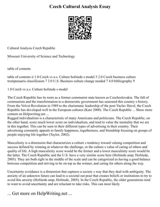 Czech Cultural Analysis Essay
Cultural Analysis Czech Republic
Missouri University of Science and Technology
`
table of contents
table of contents ii 1.0 Czech vs u.s. Culture hofstede s model 3 2.0 Czech business culture
trompenaaris classificaion 7 3.0 U.S. Business culture change needed 7 4.0 bibliography 9
1.0 Czech vs u.s. Culture hofstede s model
The Czech Republic has its roots as a former communist state known as Czechoslovakia. The fall of
communism and the transformation to a democratic government has seasoned this country s history.
From the Velvet Revolution in 1989 to the charismatic leadership of the poet Vaclav Havel, the Czech
Republic has developed well in the European cultures (Katz 2008). The Czech Republic ... Show more
content on Helpwriting.net ...
Rugged individualism is a characteristic of many Americans and politicians. The Czech Republic, on
the other hand, score much lower score on individualism, and tend to value the mentality that we are
in this together. This can be seen in their different types of advertising in their country. Their
advertising constantly appeals to family happiness, togetherness, and friendship focusing on groups of
people enjoying life together (Taylor, 2002).
Masculinity is a dimension that characterizes a culture s tendency toward valuing competition and
success defined by winning at whatever the challenge, or the culture s value of caring of others and
quality of life. A high masculinity score would be the former and a lower masculinity score would be
the latter. The Czech Republic and the U.S. have a very similar score here (Hofstede amp; Hofstede,
2005). They are both right in the middle of the scale and can be categorized as having a good balance
between competition and striving to be on top as the winner, and caring for others along the way.
Uncertainty avoidance is a dimension that captures a society s way that they deal with ambiguity. The
anxiety of an unknown future can lead to a societal out pour that creates beliefs or institutions to try to
avoid this anxiety (Hofstede amp; Hofstede, 2005). In the Czech Republic, the older generations tend
to want to avoid uncertainty and are reluctant to take risks. This can most likely
... Get more on HelpWriting.net ...
 