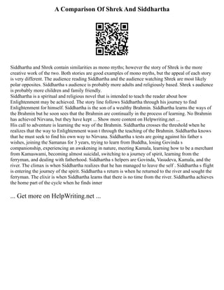 A Comparison Of Shrek And Siddhartha
Siddhartha and Shrek contain similarities as mono myths; however the story of Shrek is the more
creative work of the two. Both stories are good examples of mono myths, but the appeal of each story
is very different. The audience reading Siddhartha and the audience watching Shrek are most likely
polar opposites. Siddhartha s audience is probably more adults and religiously based. Shrek s audience
is probably more children and family friendly.
Siddhartha is a spiritual and religious novel that is intended to teach the reader about how
Enlightenment may be achieved. The story line follows Siddhartha through his journey to find
Enlightenment for himself. Siddhartha is the son of a wealthy Brahmin. Siddhartha learns the ways of
the Brahmin but he soon sees that the Brahmin are continually in the process of learning. No Brahmin
has achieved Nirvana, but they have kept ... Show more content on Helpwriting.net ...
His call to adventure is learning the way of the Brahmin. Siddhartha crosses the threshold when he
realizes that the way to Enlightenment wasn t through the teaching of the Brahmin. Siddhartha knows
that he must seek to find his own way to Nirvana. Siddhartha s tests are going against his father s
wishes, joining the Samanas for 3 years, trying to learn from Buddha, losing Govinda s
companionship, experiencing an awakening in nature, meeting Kamala, learning how to be a merchant
from Kamaswami, becoming almost suicidal, switching to a journey of spirit, learning from the
ferryman, and dealing with fatherhood. Siddhartha s helpers are Govinda, Vasudeva, Kamala, and the
river. The climax is when Siddhartha realizes that he has managed to leave the self . Siddhartha s flight
is entering the journey of the spirit. Siddhartha s return is when he returned to the river and sought the
ferryman. The elixir is when Siddhartha learns that there is no time from the river. Siddhartha achieves
the home part of the cycle when he finds inner
... Get more on HelpWriting.net ...
 