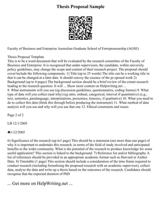Thesis Proposal Sample
Faculty of Business and Enterprise Australian Graduate School of Entrepreneurship (AGSE)
Thesis Proposal Template
This is to be a word document that will be evaluated by the research committee of the Faculty of
Business and Enterprise. It is recognised that under supervision, the candidate, within university
policy guidelines, may change the scope and content of their research project. The proposal should
cover/include the following components. 1) Title (up to 25 words) The title can be a working title in
that it can be changed at a later date. It should convey the essence of the pr oposed work 2)
Background (up to 4 pages) The background section should be a brief review of the extant research
leading to the research question. It will ... Show more content on Helpwriting.net ...
8. What instruments will you use (eg discussion guidelines, questionnaires, coding frames) 9. What
type of data will you collect (and why) (eg ratio, ordinal, categorical, interval if quantitative) (e.g.,
text, semiotics, paralanguage, interpretations, proxemics, kinesics, if qualitative) 10. What you need to
do to collect this data (think this through before producing the instrument) 11. What method of data
analysis will you use and why will you use that one 12. Ethical constraints and issues
Page 2 of 2
LB 12/1/2005
1/12/2005
6) Significance of the research (up to1 page) This should be a statement (not more than one page) of
why it is important to undertake this research, in terms of the field of study involved and anticipated
benefits to the wider community. What is the potential of the research to produce knowledge for some
useful application? This section is linked to the background. 7) Reference list and/or bibliography A
list of references should be provided in an appropriate academic format such as Harvard or Author
Date. 8) Timetable (1 page) This section should include a consideration of the time frame required to
conduct research (including formalising the proposed research with an academic supervisor), collect
data, analyse the data and write up a thesis based on the outcomes of the research. Candidates should
recognise that the expected duration of PhD
... Get more on HelpWriting.net ...
 