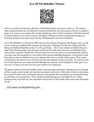 Eye Of The Beholder Themes
There is a ancient evil stirring in the town of Waterdeep and no one knows what it is. All evidence
seem to point towards the vast labyrinth of tunnels beneath the city and a group of heroes is needed to
purge it. It s up to you to explore the tunnels and find out what evil plot is brewing. Well that and grab
as much treasure as you can as you have full rights of Marque to keep everything interesting you
find.And so begins your quest on the 5th day of Marpenoth in the year of shadows.
Eye of the Beholder is a first person RPG that uses the Advance Dungeons and Dragons rules so a bit
of rule studying is needed before jumping into the game. Although all of the dice rolling and other
things are handled behind the scenes it s still a good idea ... Show more content on Helpwriting.net ...
Since I hate drawing maps I was lost most of the time but with some clever use of redundant items
you can leave yourself a handy trail. You also only have one save spot so to avoid heartache I advice
you copy your old savegames to a save place before trying something dangerous. A nice touch is that
from time to time you find the bones of a character that wasn t so lucky in their quest. These can be
carried back to the dwarves who will then resurrect the character to join your party. You start out with
four initial characters you create yourself although any character can be dropped to make space for a
new one. As long as you don t go over your limited of six characters.
The game is packed with traps, hidden rooms, secret passages and portals. Making your way through
all this is quite a achievement and only the very patient (and lucky) while make it down to the bottom
level and still remain sane. Fortunately there are some portals that can teleport you around providing
you find the correct portal keys. This is handy for backtracking up to the higher levels without
trudging all the way back up. Just remember to keep notes of what leads where and search thoroughly
for the
... Get more on HelpWriting.net ...
 