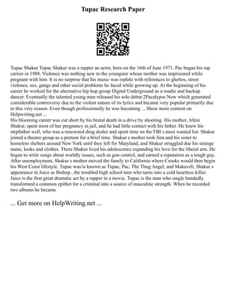 Tupac Research Paper
Tupac Shakur Tupac Shakur was a rapper an actor, born on the 16th of June 1971. Pac began his rap
carrier in 1988. Violence was nothing new to the youngster whose mother was imprisoned while
pregnant with him. It is no surprise that his music was replete with references to ghettos, street
violence, sex, gangs and other social problems he faced while growing up. At the beginning of his
career he worked for the alternative hip hop group Digital Underground as a roadie and backup
dancer. Eventually the talented young man released his solo debut 2Pacalypse Now which generated
considerable controversy due to the violent nature of its lyrics and became very popular primarily due
to this very reason. Even though professionally he was becoming ... Show more content on
Helpwriting.net ...
His blooming career was cut short by his brutal death in a drive by shooting. His mother, Afeni
Shakur, spent most of her pregnancy in jail, and he had little contact with his father. He knew his
stepfather well, who was a renowned drug dealer and spent time on the FBI s most wanted list. Shakur
joined a theater group as a preteen for a brief time. Shakur s mother took him and his sister to
homeless shelters around New York until they left for Maryland, and Shakur struggled due his strange
name, looks and clothes. There Shakur lived his adolescence expanding his love for the liberal arts. He
began to write songs about worldly issues, such as gun control, and earned a reputation as a tough guy.
After unemployment, Shakur s mother moved the family to California where Crooks would then begin
his West Coast lifestyle. Tupac was/is known as Tupac, Pac, The Thug Angel, and Makaveli. Shakur s
appearance in Juice as Bishop , the troubled high school teen who turns into a cold heartless killer.
Juice is the first great dramatic act by a rapper in a movie. Tupac is the man who single handedly
transformed a common epithet for a criminal into a source of masculine strength. When he recorded
two albums he became
... Get more on HelpWriting.net ...
 