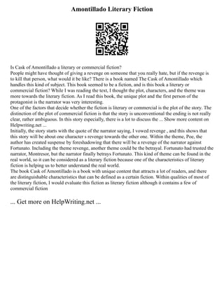 Amontillado Literary Fiction
Is Cask of Amontillado a literary or commercial fiction?
People might have thought of giving a revenge on someone that you really hate, but if the revenge is
to kill that person, what would it be like? There is a book named The Cask of Amontillado which
handles this kind of subject. This book seemed to be a fiction, and is this book a literary or
commercial fiction? While I was reading the text, I thought the plot, characters, and the theme was
more towards the literary fiction. As I read this book, the unique plot and the first person of the
protagonist is the narrator was very interesting.
One of the factors that decide whether the fiction is literary or commercial is the plot of the story. The
distinction of the plot of commercial fiction is that the story is unconventional the ending is not really
clear, rather ambiguous. In this story especially, there is a lot to discuss the ... Show more content on
Helpwriting.net ...
Initially, the story starts with the quote of the narrator saying, I vowed revenge , and this shows that
this story will be about one character s revenge towards the other one. Within the theme, Poe, the
author has created suspense by foreshadowing that there will be a revenge of the narrator against
Fortunato. Including the theme revenge, another theme could be the betrayal. Fortunato had trusted the
narrator, Montresor, but the narrator finally betrays Fortunato. This kind of theme can be found in the
real world, so it can be considered as a literary fiction because one of the characteristics of literary
fiction is helping us to better understand the real world.
The book Cask of Amontillado is a book with unique content that attracts a lot of readers, and there
are distinguishable characteristics that can be defined as a certain fiction. Within qualities of most of
the literary fiction, I would evaluate this fiction as literary fiction although it contains a few of
commercial fiction
... Get more on HelpWriting.net ...
 