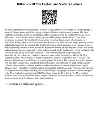 Differences Of New England And Southern Colonies
As more and more Europeans moved to the New World, colonies were created for specific groups of
people. Colonies were created for varying religions, lifestyles, and economic reasons. The New
England colonies had numerous difference and few similarities with the Southern Colonies. These
differences created distinct features of the regions and the people who lived there. Due to the
geographic location of the Southern Colonies, their economic development relied mainly on
agriculture. Being closer to the equator than New England, the south received longer planting seasons
and also had good soil for planting. The Southern Colonies mainly produced corn, rice, and tobacco,
which were very valuable exports. Unlike the Southern Colonies, in New England the soil was worse
and often times the areas were rocky, often making it much harder to plant and even be profitable. The
South was very reliant on African slaves for ... Show more content on Helpwriting.net ...
Naturally, they stayed this way, and their lives were centered on their religion. One of the New
England colonies, Rhode Island, even granted complete religious tolerance, a first of its kind. The
Southern Colonies were settled for an economic gain of the settlers. For example, when the colonists
first arrived in Jamestown, a number of them immediately started to look for gold. In the Southern
Colonies, there was little religious tolerance and the colonies were mainly Anglican and Baptist.
Religion wasn t central to life in the Southern Colonies but still influenced its followers. The presence
of religious toleration in the New England Colonies helped steer people of minor faiths to immigrate
to the New England colonies from the Old World and within the New World. The New England
colonists were usually more dedicated to religion, where the Southern Colonists seemed to care more
about economic growth and opportunity than practicing
... Get more on HelpWriting.net ...
 
